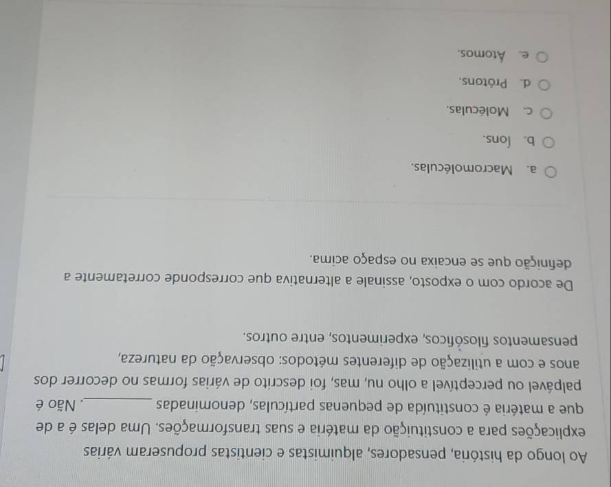 Ao longo da história, pensadores, alquimistas e cientistas propuseram várias
explicações para a constituição da matéria e suas transformações. Uma delas é a de
que a matéria é constituída de pequenas partículas, denominadas _ Não é
palpável ou perceptível a olho nu, mas, foi descrito de várias formas no decorrer dos
anos e com a utilização de diferentes métodos: observação da natureza,
pensamentos filosóficos, experimentos, entre outros.
De acordo com o exposto, assinale a alternativa que corresponde corretamente a
definição que se encaixa no espaço acima.
a. Macromoléculas.
b. Íons.
c. Moléculas.
d. Prótons.
e. Átomos.