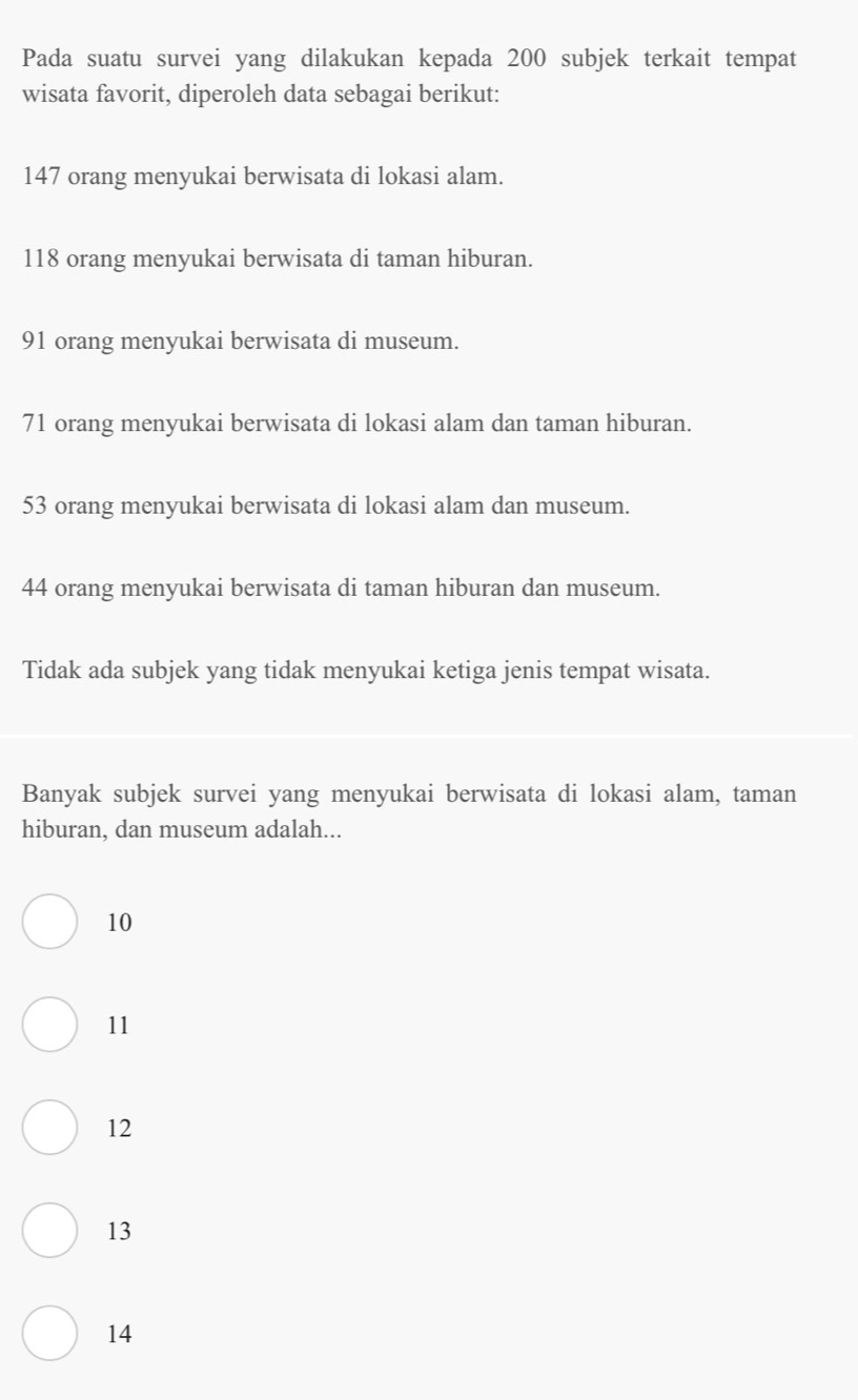 Pada suatu survei yang dilakukan kepada 200 subjek terkait tempat
wisata favorit, diperoleh data sebagai berikut:
147 orang menyukai berwisata di lokasi alam.
118 orang menyukai berwisata di taman hiburan.
91 orang menyukai berwisata di museum.
71 orang menyukai berwisata di lokasi alam dan taman hiburan.
53 orang menyukai berwisata di lokasi alam dan museum.
44 orang menyukai berwisata di taman hiburan dan museum.
Tidak ada subjek yang tidak menyukai ketiga jenis tempat wisata.
Banyak subjek survei yang menyukai berwisata di lokasi alam, taman
hiburan, dan museum adalah...
10
11
12
13
14