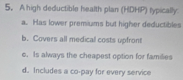 A high deductible health plan (HDHP) typically
a. Has lower premiums but higher deductibles
b. Covers all medical costs upfront
c. Is always the cheapest option for families
d. Includes a co-pay for every service