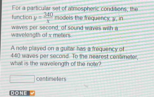 For a particular set of atmospheric conditions, the 
function y= 340/x  models the frequency, y, in 
waves per second, of sound waves with a 
wavelength of x meters. 
A note played on a guitar has a frequency of
440 waves per second. To the nearest centimeter, 
what is the wavelength of the note?
□ centimeters
DONE