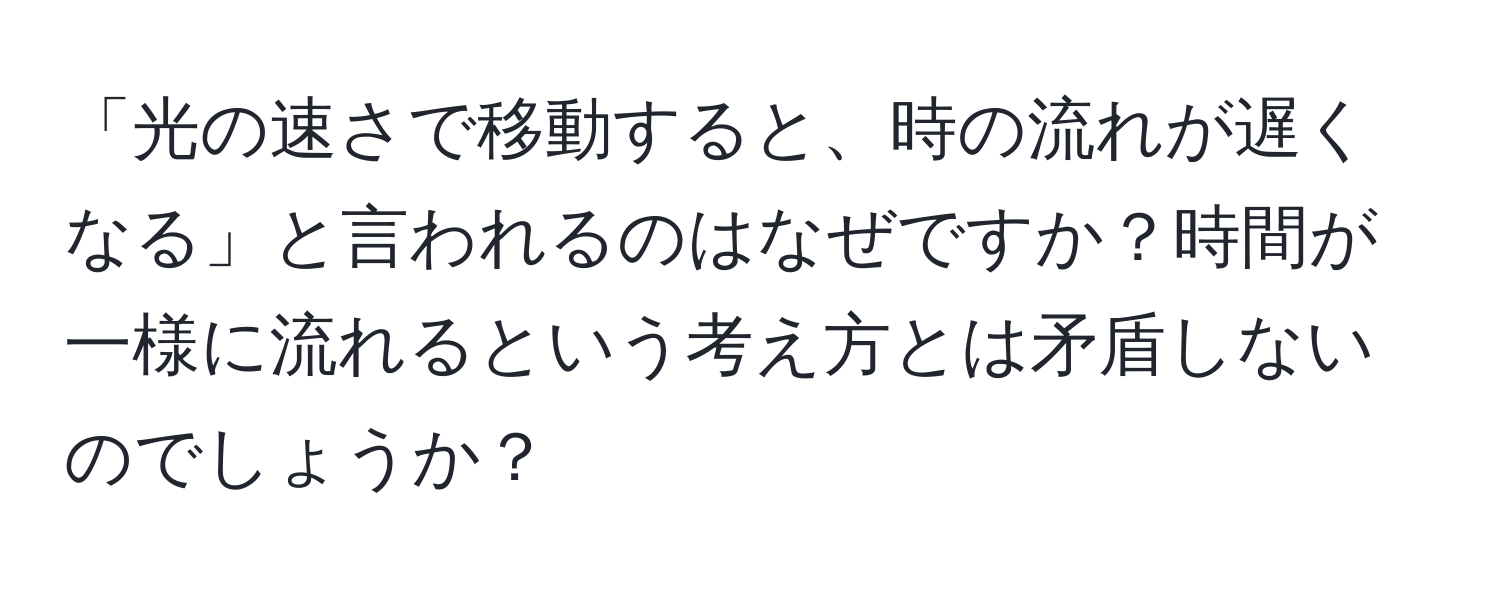 「光の速さで移動すると、時の流れが遅くなる」と言われるのはなぜですか？時間が一様に流れるという考え方とは矛盾しないのでしょうか？