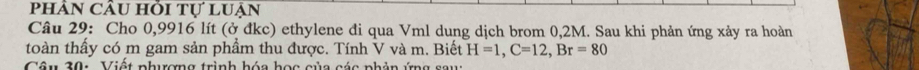 phÂN CÂu hỗi tự lUận 
Câu 29: Cho 0,9916 lít (ở đkc) ethylene đi qua Vml dung dịch brom 0,2M. Sau khi phản ứng xảy ra hoàn 
toàn thấy có m gam sản phầm thu được. Tính V và m. Biết H=1, C=12, Br=80
Câu 20: Viật phương trình hóa học của các nhản ứng sau