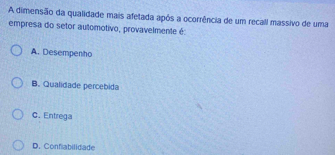 A dimensão da qualidade mais afetada após a ocorrência de um recall massivo de uma
empresa do setor automotivo, provavelmente é:
A. Desempenho
B. Qualidade percebida
C. Entrega
D. Confiabilidade