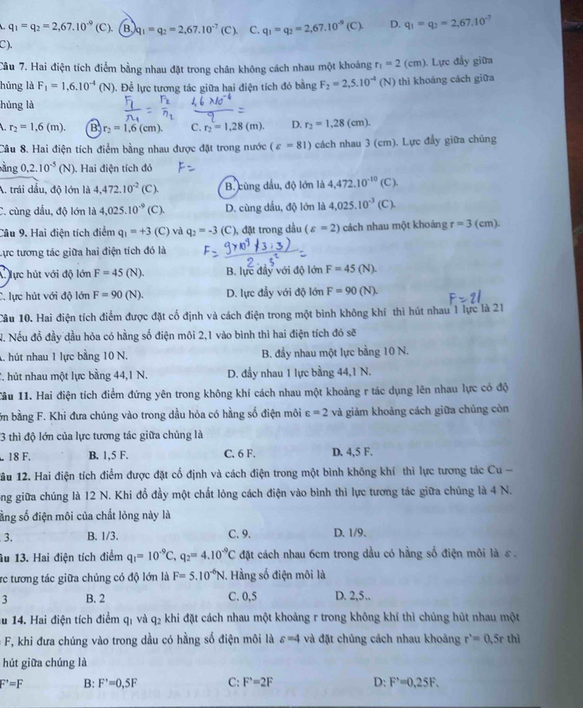 q_1=q_2=2,67.10^(-9)(C). B q_1=q_2=2,67.10^(-7)(C) C. q_1=q_2=2,67.10^(-9)(C). D. q_1=q_2=2,67.10^(-7)
C).
Câu 7. Hai điện tích điểm bằng nhau đặt trong chân không cách nhau một khoảng r_1=2(cm). Lực đẩy giữa
húng là F_1=1,6.10^(-4)(N) 0. Để lực tương tác giữa hai điện tích đó bằng F_2=2,5.10^(-1)(N) thì khoảng cách giữa
húng là
r_2=1,6(m). B r_2=1,6(cm). C. r_2=1,28(m). D. r_2=1,28(cm).
Câu 8. Hai điện tích điểm bằng nhau được đặt trong nước (varepsilon =81) cách nhau 3 (cm). Lực đầy giữa chủng
àng ,2.10^(-5)(N) ). Hai điện tích đó
A. trái dấu, độ lớn là 4,472.10^(-2) (C ). B. cùng dầu, độ lớn là 4,472.10^(-10) (C).
C. cùng dấu, độ lớn là 4,025.10^(-9) (C). D. cùng dầu, độ lớn là 4,025.10^(-3) (C ).
Câu 9. Hai điện tích điểm q_1=+3 (C) và q_2=-3 (C), đặt trong dầu (varepsilon =2) cách nhau một khoảng r=3 (cm).
Lực tương tác giữa hai điện tích đó là
Alực hút với độ lớn F=45 (N). B. lực đây với độ lớn F=45 (N).
C. lực hút với độ lớn F=90 (N). D. lực đầy với độ lớn F=90(N).
Câu 10. Hai điện tích điểm được đặt cố định và cách điện trong một bình không khí thì hút nhau 1 lực là 21
N. Nếu đồ đầy dầu hỏa có hằng số điện môi 2,1 vào bình thì hai điện tích đó sẽ
A. hút nhau 1 lực bằng 10 N. B. đầy nhau một lực bằng 10 N.
2. hút nhau một lực bằng 44,1 N. D. đầy nhau 1 lực bằng 44,1 N.
1âu 11. Hai điện tích điểm đứng yên trong không khí cách nhau một khoảng r tác dụng lên nhau lực có độ
ớn bằng F. Khi đưa chúng vào trong dầu hỏa có hằng số điện môi varepsilon =2 và giảm khoảng cách giữa chúng còn
3 thì độ lớn của lực tương tác giữa chúng là
18 F. B. 1,5 F. C. 6 F. D. 4,5 F.
ầu 12. Hai điện tích điểm được đặt cố định và cách điện trong một bình không khí thì lực tương tác Cu -
ong giữa chúng là 12 N. Khi đổ đầy một chất lỏng cách điện vào bình thì lực tương tác giữa chúng là 4 N.
ằng số điện môi của chất lỏng này là
3. B. 1/3. C. 9. D. 1/9、
âu 13. Hai điện tích điểm q_1=10^(-9)C,q_2=4.10^(-9)C đặt cách nhau 6cm trong dầu có hằng số điện môi là ε .
rc tương tác giữa chúng có độ lớn là F=5.10^(-6)N , Hàng số điện môi là
3 B. 2 C. 0,5 D. 2,5..
u 14. Hai điện tích điểm q_1 và q_2 khi đặt cách nhau một khoảng r trong không khí thì chủng hút nhau một
F, khi đưa chúng vào trong dầu có hằng số điện môi là s=4 và đặt chúng cách nhau khoảng r^,=0,5rthi
hút giữa chúng là
F^,=F B: F'=0,5F C: F'=2=2F D: F^,=0,25F.