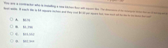 =180°
You are a contractor who is installing a new kitchen floor with square tiles. The dimensions of the reclangull kie fe es i he i a t
feet wide. If each tile is 64 square inches and they cost $4.50 per square foot, how much will the tiles for the kshes fer m
A. $576
B. $1,296
C. $15,552
D. $82,944