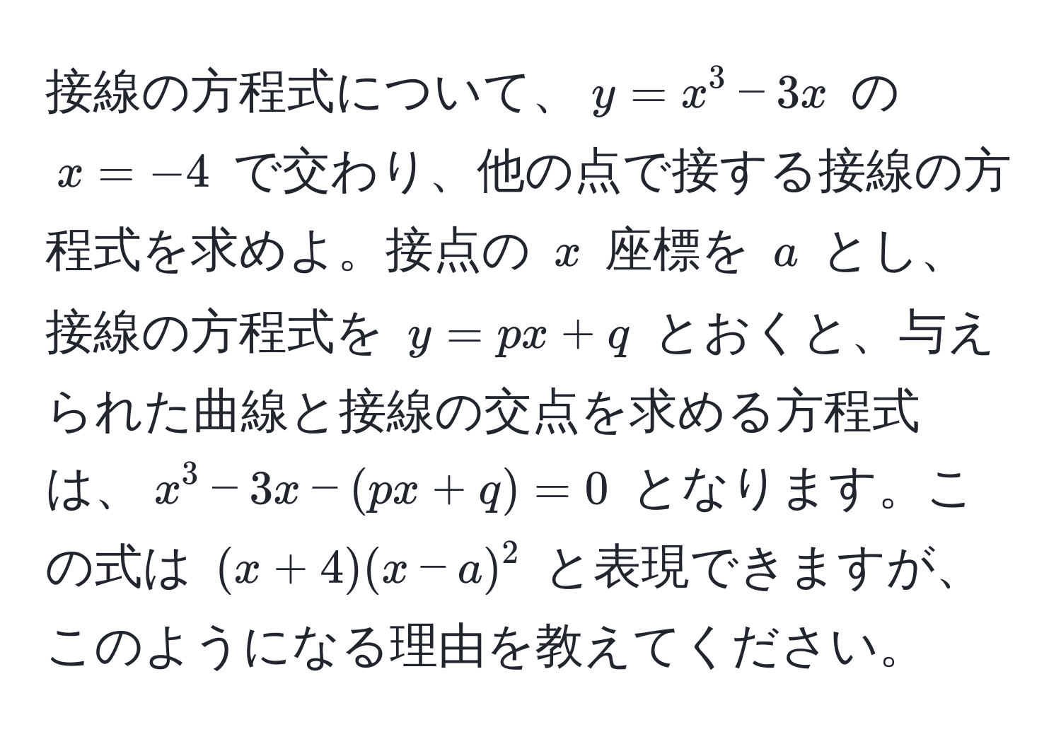 接線の方程式について、$y = x^3 - 3x$ の $x = -4$ で交わり、他の点で接する接線の方程式を求めよ。接点の $x$ 座標を $a$ とし、接線の方程式を $y = px + q$ とおくと、与えられた曲線と接線の交点を求める方程式は、$x^3 - 3x - (px + q) = 0$ となります。この式は $(x + 4)(x - a)^2$ と表現できますが、このようになる理由を教えてください。