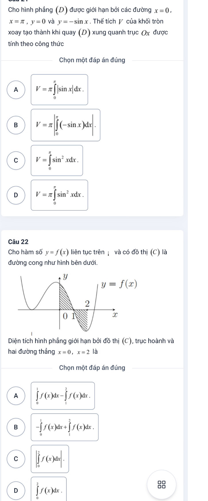 Cho hình phẳng (D) được giới hạn bởi các đường x=0,
x=π ,y=0 và y=-sin x Thể tích  của khối tròn
xoay tạo thành khi quay (D) xung quanh trục Ox được
tính theo công thức
Chọn một đáp án đúng
A V=π ∈tlimits _0^((π)|sin x|dx.
B V=π |∈tlimits _0^(π)(-sin x)dx|.
C V=∈tlimits _0^(π)sin ^2)xdx.
D V=π ∈tlimits _0^((π)sin ^2)xdx.
Câu 22
Cho hàm số y=f(x) liên tục trên  và có đồ thị (C) là
đường cong như hình bên dưới.
Diện tích hình phẳng giới hạn bởi đồ thị (C), trục hoành và
hai đường thẳng x=0,x=2 là
Chọn một đáp án đúng
A ∈tlimits _0^1f(x)dx-∈tlimits _1^2f(x)dx.
B -∈tlimits _0^1f(x)dx+∈tlimits _1^2f(x)dx.
C |∈tlimits _0^2f(x)dx|.
D ∈tlimits _0^2f(x)dx.