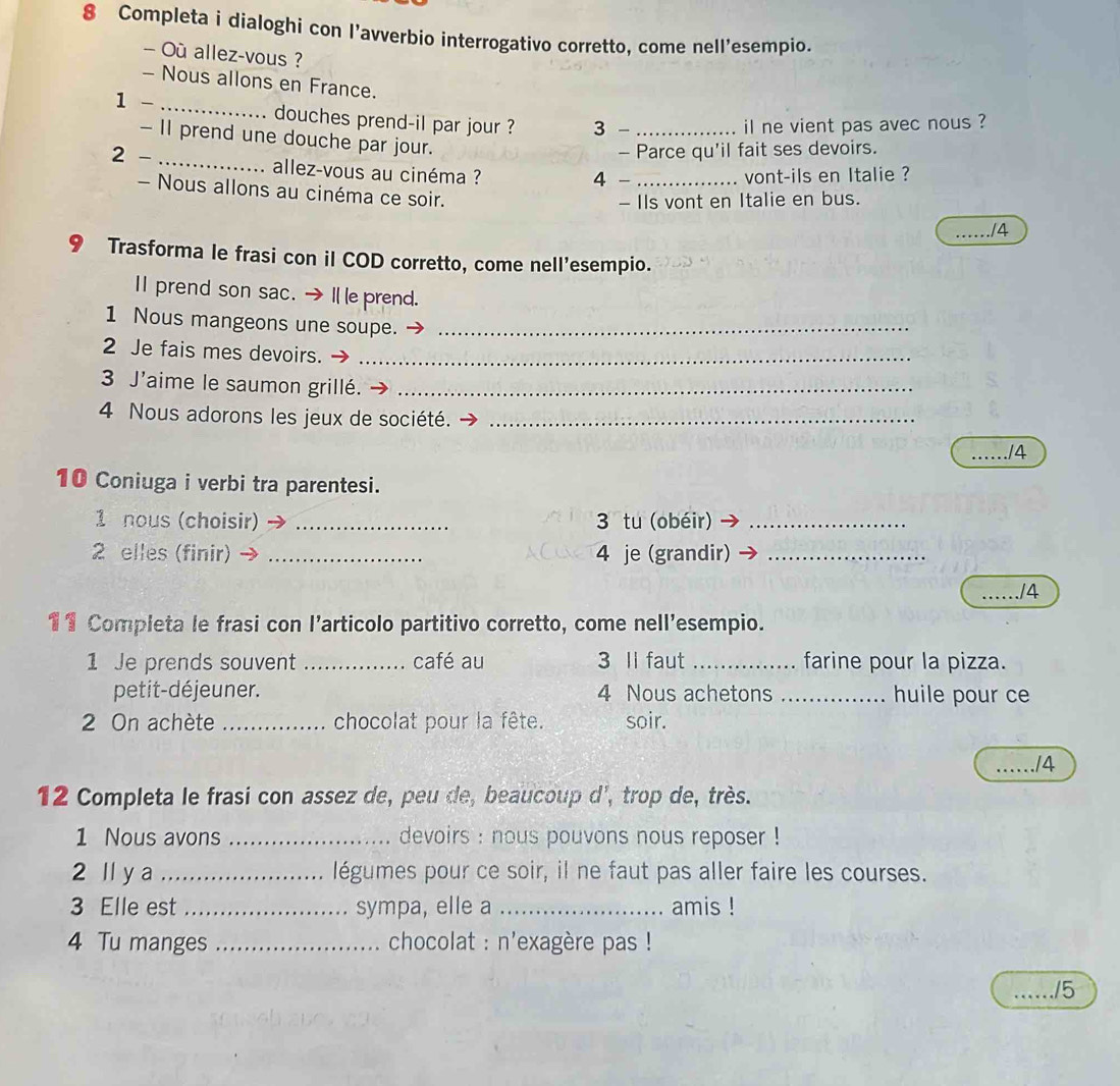 Completa i dialoghi con l’avverbio interrogativo corretto, come nell'esempio. 
— Où allez-vous ? 
- Nous allons en France. 
1 - _douches prend-il par jour ? 3_ 
il ne vient pas avec nous ? 
- II prend une douche par jour. 
2 - 
_ 
- Parce qu'il fait ses devoirs. 
allez-vous au cinéma ? _vont-ils en Italie ? 
4 
- Nous allons au cinéma ce soir. 
- IIs vont en Italie en bus. 
_/4 
9 Trasforma le frasi con il COD corretto, come nell'esempio. 
Ⅱ prend son sac. →I e prend. 
1 Nous mangeons une soupe._ 
2 Je fais mes devoirs._ 
3 J'aime le saumon grillé._ 
4 Nous adorons les jeux de société._ 
./4 
10 Coniuga i verbi tra parentesi. 
1 nous (choisir) _3 tu (obéir)_ 
2 elles (finir) _4 je (grandir)_ 
_/4 
11 Completa le frasi con l’articolo partitivo corretto, come nell'esempio. 
1 Je prends souvent _café au 3 ll faut _farine pour la pizza. 
petit-déjeuner. 4 Nous achetons _huile pour ce 
2 On achète _chocolat pour la fête. soir. 
_/4 
12 Completa le frasi con assez de, peu de, beaucoup d', trop de, très. 
1 Nous avons _devoirs : nous pouvons nous reposer ! 
2 ll y a _légumes pour ce soir, il ne faut pas aller faire les courses. 
3 Elle est _sympa, elle a _amis ! 
4 Tu manges _ chocolat : n'exagère pas ! 
… ./5