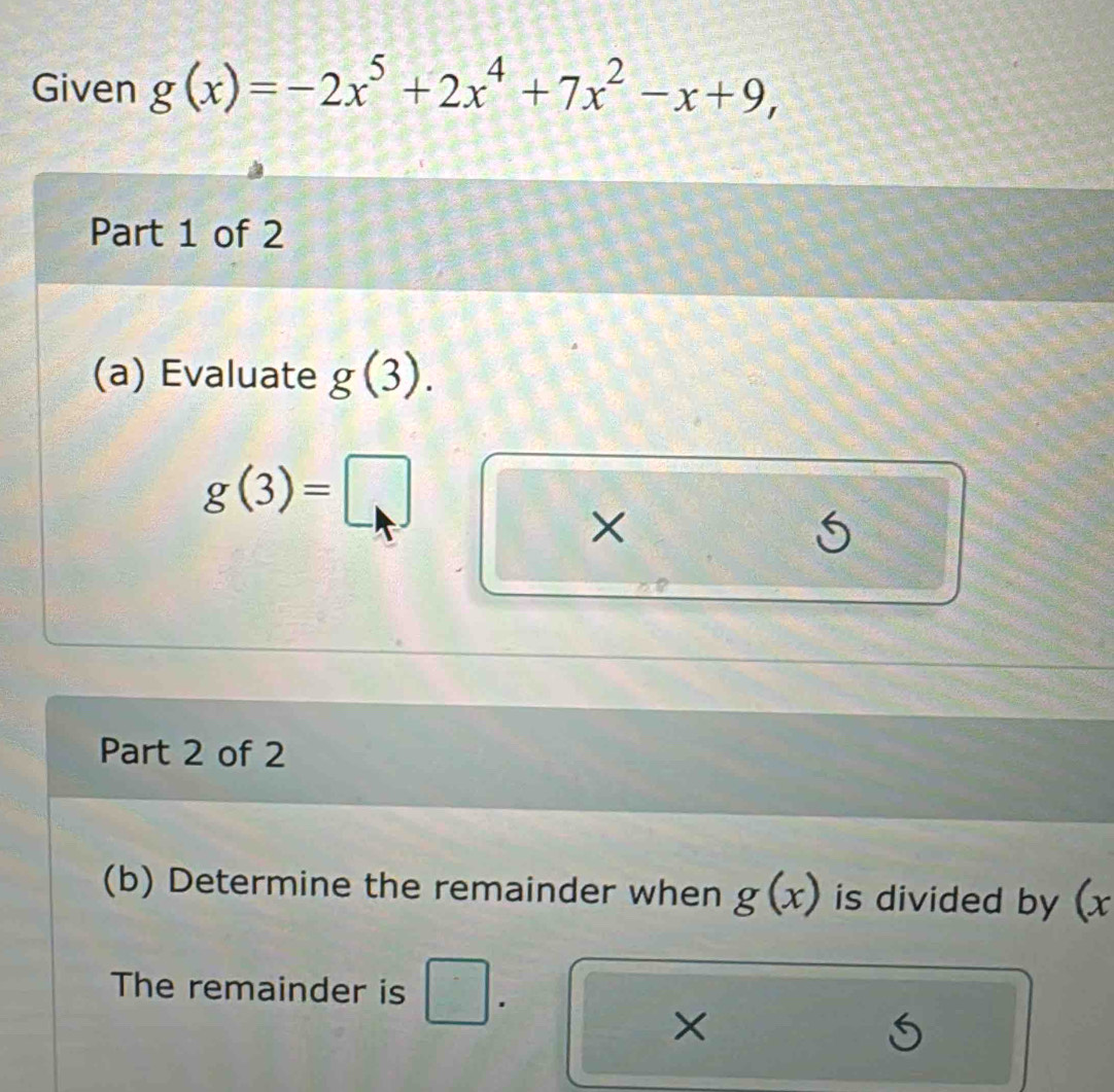 Given g(x)=-2x^5+2x^4+7x^2-x+9, 
Part 1 of 2 
(a) Evaluate g(3).
g(3)=□
× 
i 
Part 2 of 2 
(b) Determine the remainder when g(x) is divided by (x
The remainder is 
×