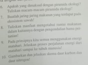 ra singka 
6. Apakah yang dimaksud dengan piramida ekologi? 
Tuliskan macam-macam piramida ekologi! 
7. Buatlah jaring-jaring makanan yang terdapat pada 
ekosistem sawah! 
8. Tuliskan manfaat mengetahui rantai makanan 
dalam kaitannya dengan pengendalian hama per- 
tanian! 
9. Pada prinsipnya kita semua menggunakan energi 
matahari. Jelaskan proses perjalanan energi dari 
matahari sampai ke tubuh manusia! 
10. Gambarkan dan jelaskan skema daur karbon dan 
daur nitrogen!