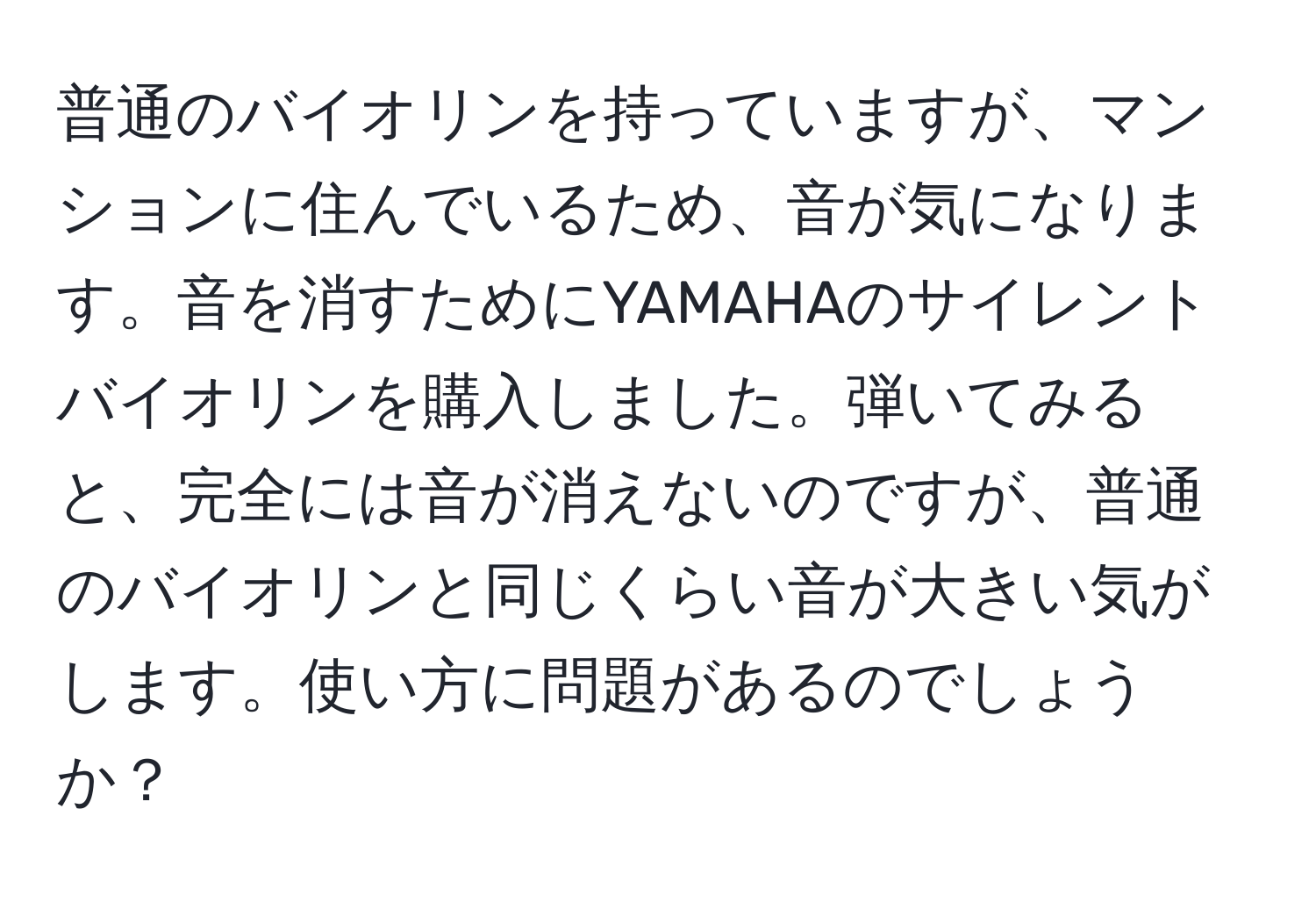 普通のバイオリンを持っていますが、マンションに住んでいるため、音が気になります。音を消すためにYAMAHAのサイレントバイオリンを購入しました。弾いてみると、完全には音が消えないのですが、普通のバイオリンと同じくらい音が大きい気がします。使い方に問題があるのでしょうか？