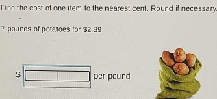 Find the cost of one item to the nearest cent. Round if necessary
7 pounds of potatoes for $2.89
$
per pound