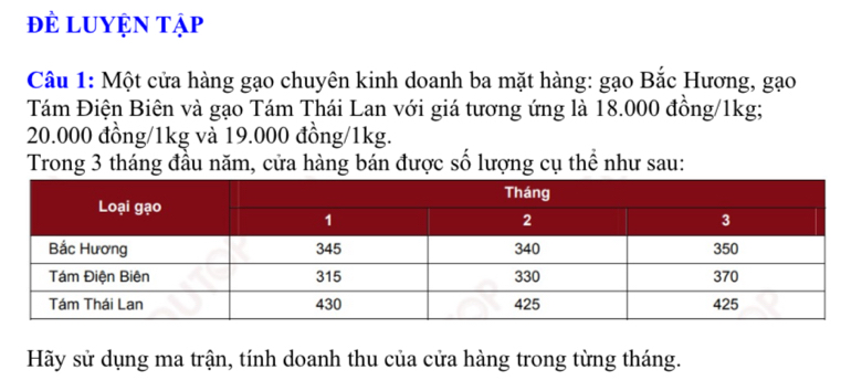 đề LUYện tập 
Câu 1: Một cửa hàng gạo chuyên kinh doanh ba mặt hàng: gạo Bắc Hương, gạo 
Tám Điện Biên và gạo Tám Thái Lan với giá tương ứng là 18.000 đồng/1kg;
20.000 đồng/ 1kg và 19.000 đồng/1kg. 
Trong 3 tháng đầu năm, cửa hàng bán được số lượng cụ thể như sau: 
Hãy sử dụng ma trận, tính doanh thu của cửa hàng trong từng tháng.