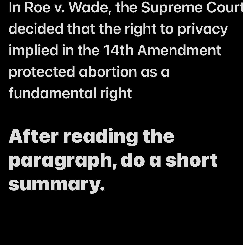 In Roe v. Wade, the Supreme Court 
decided that the right to privacy 
implied in the 14th Amendment 
protected abortion as a 
fundamental right 
After reading the 
paragraph, do a short 
summary.