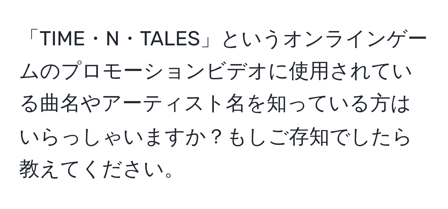 「TIME・N・TALES」というオンラインゲームのプロモーションビデオに使用されている曲名やアーティスト名を知っている方はいらっしゃいますか？もしご存知でしたら教えてください。