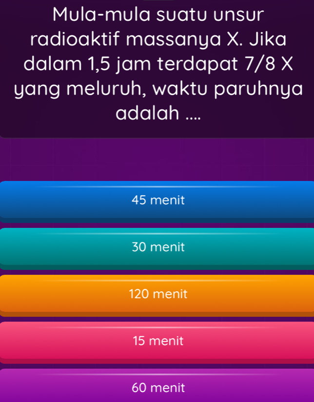 Mula-mula suatu unsur
radioaktif massanya X. Jika
dalam 1,5 jam terdapat I 7/8*
yang meluruh, waktu paruhnya
adalah ....
45 menit
30 menit
120 menit
15 menit
60 menit