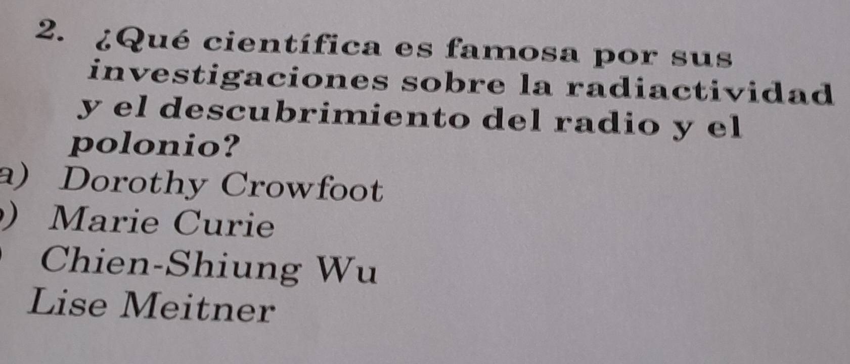 ¿Qué científica es famosa por sus
investigaciones sobre la radiactividad
y el descubrimiento del radio y el
polonio?
a) Dorothy Crowfoot
) Marie Curie
Chien-Shiung Wu
Lise Meitner