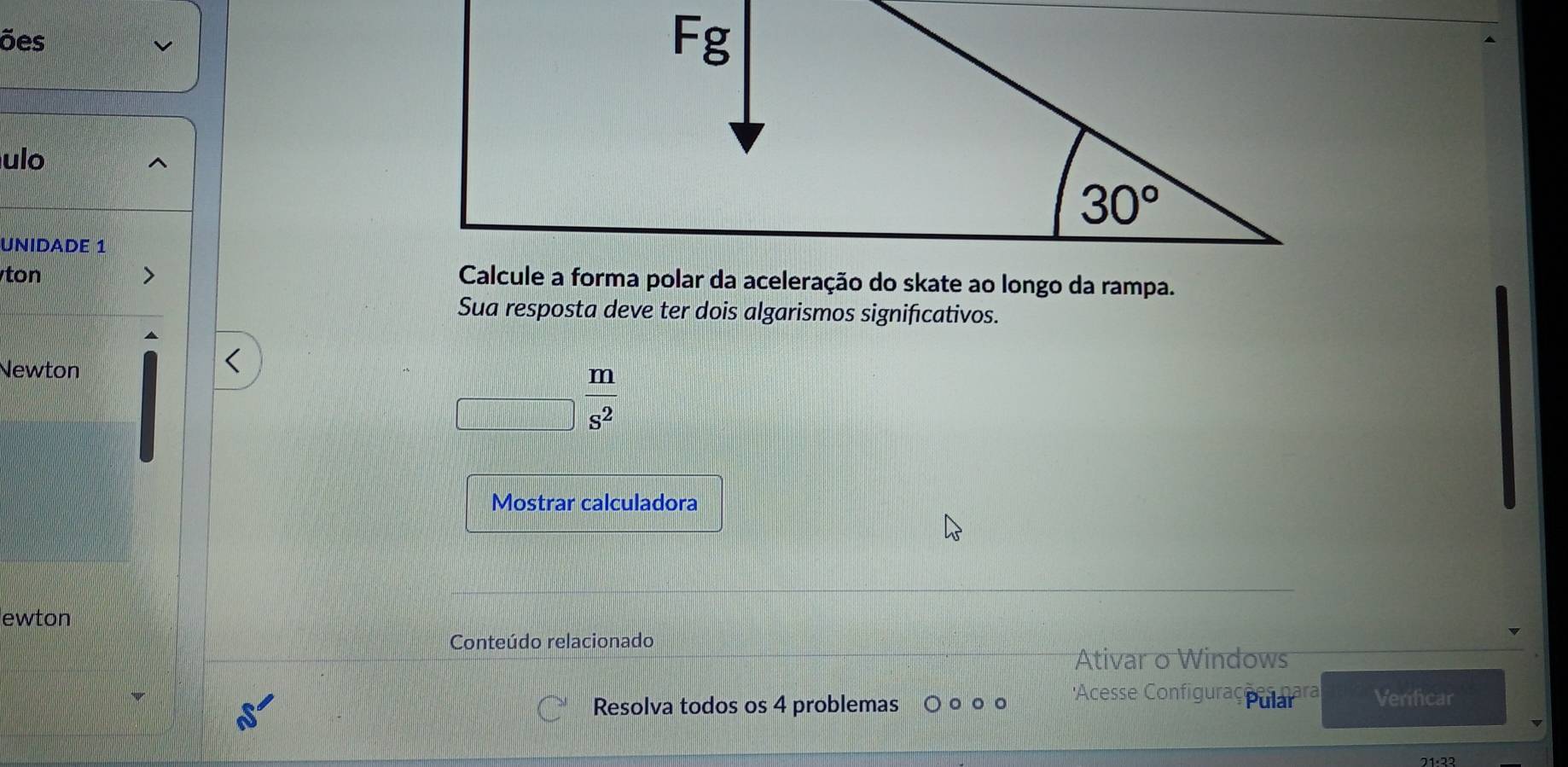 ões
ulo
UNIDADE 1
ton 
Sua resposta deve ter dois algarismos significativos.
Newton
_□  m/s^2 
Mostrar calculadora
ewton
Conteúdo relacionado
Ativar o Windows
Acesse Configuraç Pulaiara
Resolva todos os 4 problemas Verificar
21· 33