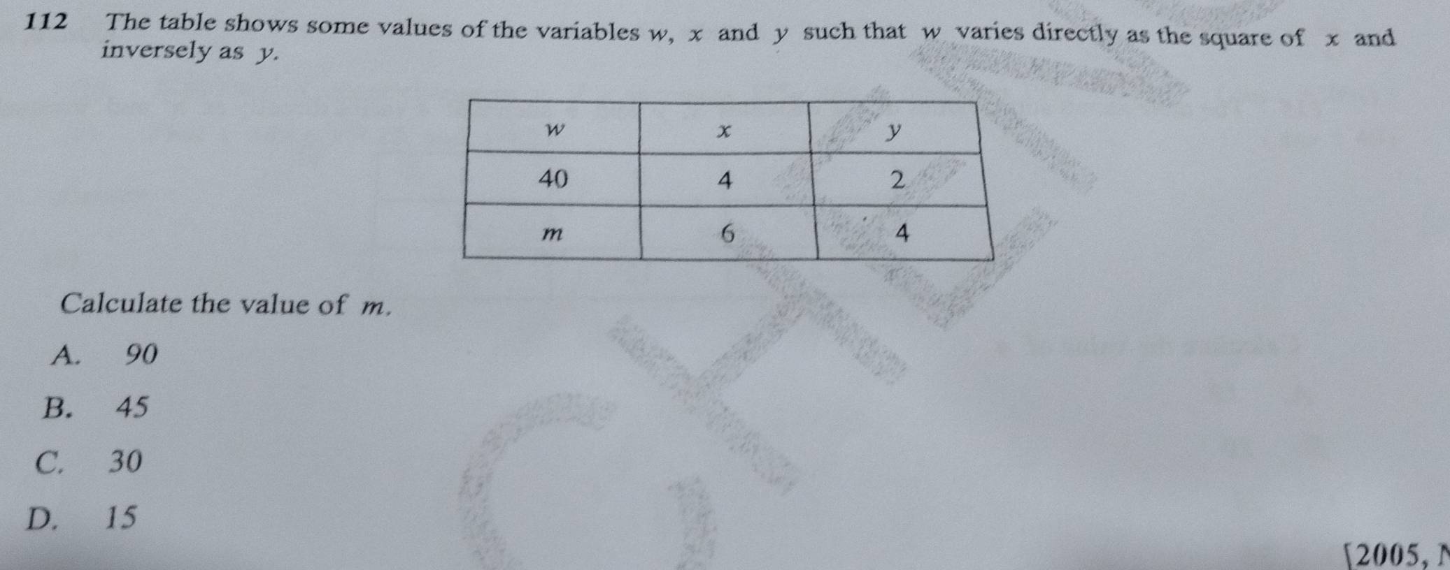 112 The table shows some values of the variables w, x and y such that w varies directly as the square of x and
inversely as y.
Calculate the value of m.
A. 90
B. 45
C. 30
D. 15
[2005, N