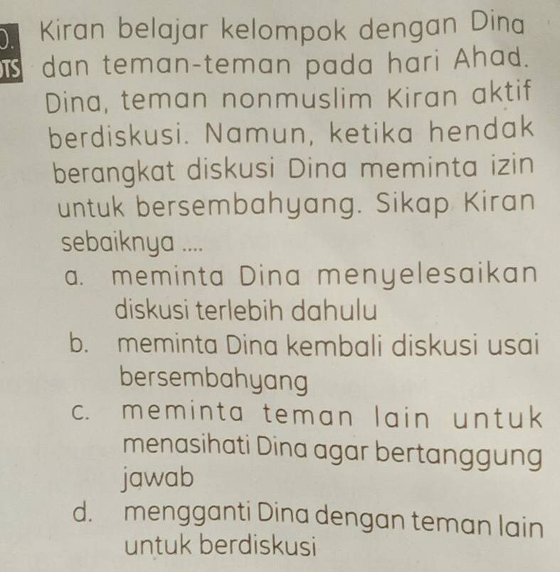 ) Kiran belajar kelompok dengan Dina
dan teman-teman pada hari Ahad.
Dina, teman nonmuslim Kiran aktif
berdiskusi. Namun, ketika hendak
berangkat diskusi Dina meminta izin
untuk bersembahyang. Sikap Kiran
sebaiknya ....
a. meminta Dina menyelesaikan
diskusi terlebih dahulu
b. meminta Dina kembali diskusi usai
bersembahyang
c. meminta teman lain untuk
menasihati Dina agar bertanggung
jawab
d. mengganti Dina dengan teman lain
untuk berdiskusi