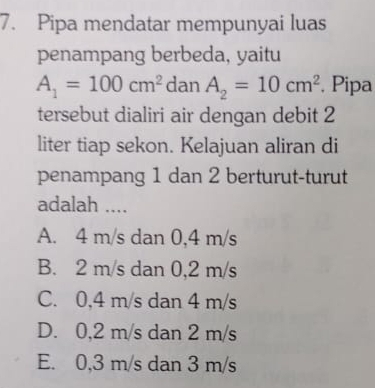 Pipa mendatar mempunyai luas
penampang berbeda, yaitu
A_1=100cm^2 dan A_2=10cm^2. Pipa
tersebut dialiri air dengan debit 2
liter tiap sekon. Kelajuan aliran di
penampang 1 dan 2 berturut-turut
adalah ....
A. 4 m/s dan 0,4 m/s
B. 2 m/s dan 0,2 m/s
C. 0,4 m/s dan 4 m/s
D. 0,2 m/s dan 2 m/s
E. 0,3 m/s dan 3 m/s