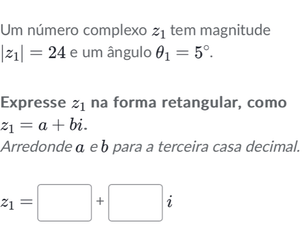 Um número complexo z_1 tem magnitude
|z_1|=24 e um ângulo θ _1=5°. 
Expresse z_1 na forma retangular, como
z_1=a+bi. 
Arredonde α eb para a terceira casa decimal.
z_1=□ +□ i