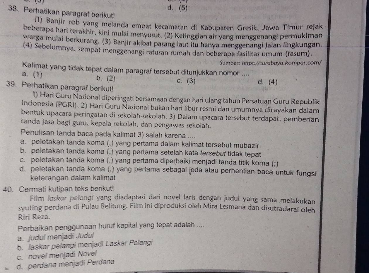 ∴(3)
d. (5)
38. Perhatikan paragraf berikut!
(1) Banjir rob yang melanda empat kecamatan di Kabupaten Grešík, Jawa Timur sejak
beberapa hari terakhir, kini mulai menyusut. (2) Ketinggian air yang mënggenāngi permukiman
warga mulai berkurang. (3) Banjir akibat pasang laut itu hanya menggenangi jalan lingkungan.
(4) Sebelumnya, sempat menggenangi ratusan rumah dan beberapa fasilitas umum (fasum).
Sumber: https://surabaya.kompas.com/
Kalimat yang tidak tepat dalam paragraf tersebut ditunjukkan nomor ....
a. (1) b. (2) d. (4)
c. (3)
39. Perhatikan paragraf berikut!
1) Hari Guru Nasional diperingati bersamaan dengan hari ulang tahun Persatuan Guru Republik
Indonesia (PGRI). 2) Hari Ġuru Ñasional bukan hari libur resmi dan umumnya dirayakan dalam
bentuk upacara peringatan di sekolah-sekolah. 3) Dalam upacara tersebut terdapat. pemberían
tanda jasa bagi guru, kepala sekolah, dan pengawas sekolah.
Penulisan tanda baca pada kalimat 3) salah karena ....
a. peletakan tanda koma (, () yang pertama dalam kalimat tersebut mubazir .
b. peletakan tanda koma (, ,) yang pertama setelah kata tersebut tidak tepat
c. peletakan tanda koma (,) yang pertama diperbaiki menjadi tanda titik koma (;)
d. peletakan tanda koma (,) yang pertama sebagai jeda atau perhentian baca untuk fungsi
keterangan dalam kalimat
40. Cermati kutipan teks berikut!
Film Iaskar pelangi yang diadaptasi dari novel laris dengan judul yang sama melakukan
syuting perdana di Pulau Belitung. Film ini diproduksi oleh Mira Lesmana dan disutradarai oleh
Riri Reza.
Perbaikan penggunaan huruf kapital yang tepat adalah ....
a. judul menjádi Judul
b. laskar pelangi menjadi Laskar Pelangi
c. nove/ menjadi Novel
d. perdana menjadi Perdana