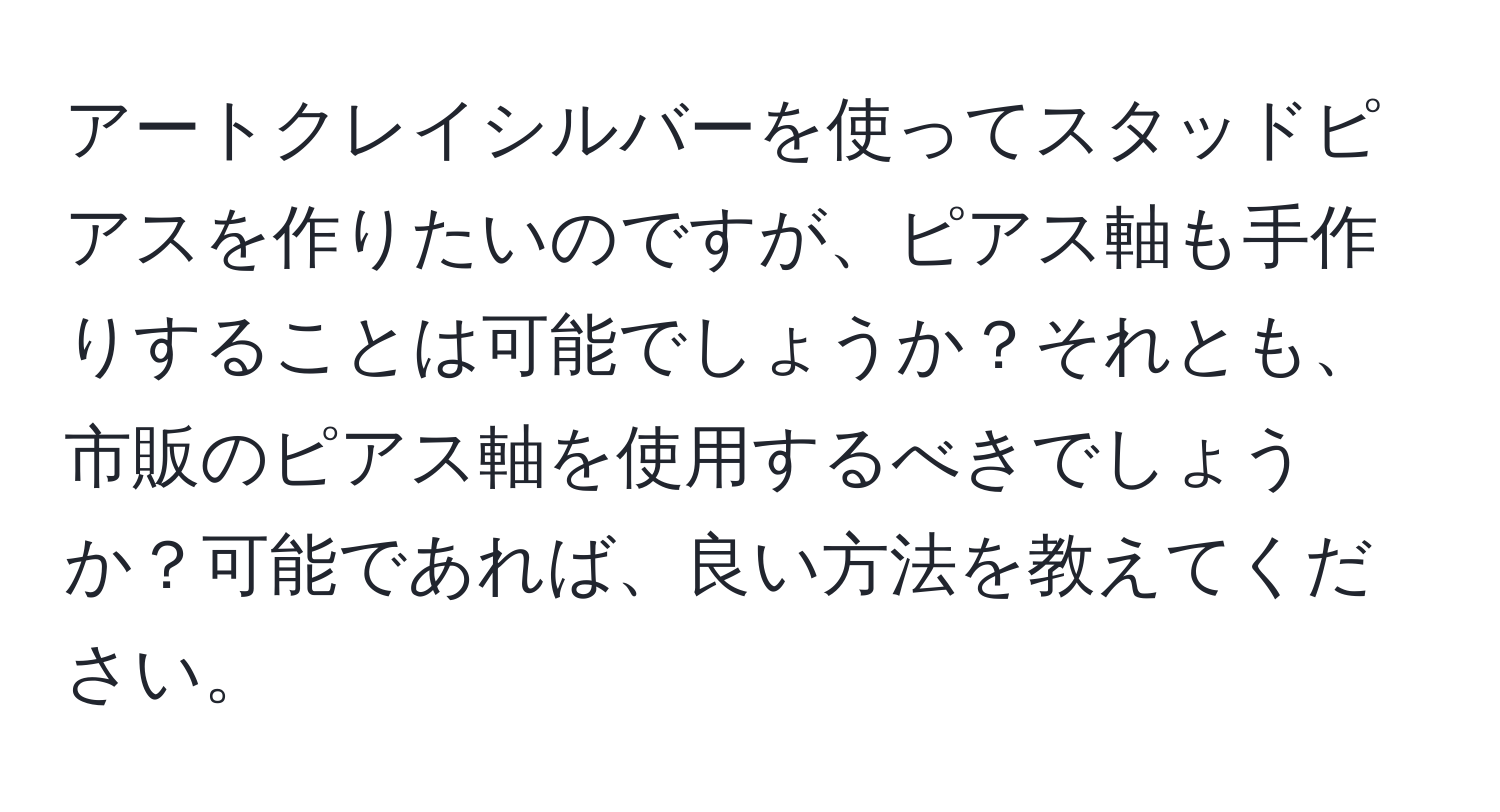 アートクレイシルバーを使ってスタッドピアスを作りたいのですが、ピアス軸も手作りすることは可能でしょうか？それとも、市販のピアス軸を使用するべきでしょうか？可能であれば、良い方法を教えてください。