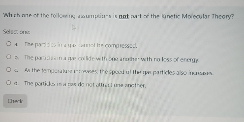 Which one of the following assumptions is not part of the Kinetic Molecular Theory?
Select one:
a. The particles in a gas cannot be compressed.
b. The particles in a gas collide with one another with no loss of energy.
c. As the temperature increases, the speed of the gas particles also increases.
d. The particles in a gas do not attract one another.
Check