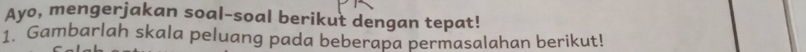 Ayo, mengerjakan soal-soal berikut dengan tepat! 
1. Gambarlah skala peluang pada beberapa permasalahan berikut!