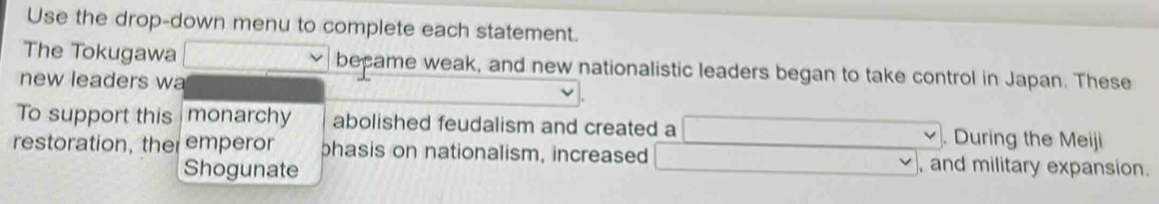 Use the drop-down menu to complete each statement. 
The Tokugawa (-)- became weak, and new nationalistic leaders began to take control in Japan. These 
new leaders wa 
To support this monarchy abolished feudalism and created a □ W'(-)=(-). During the Meiji 
restoration, the emperor phasis on nationalism, increased □ vee , and military expansion. 
Shogunate