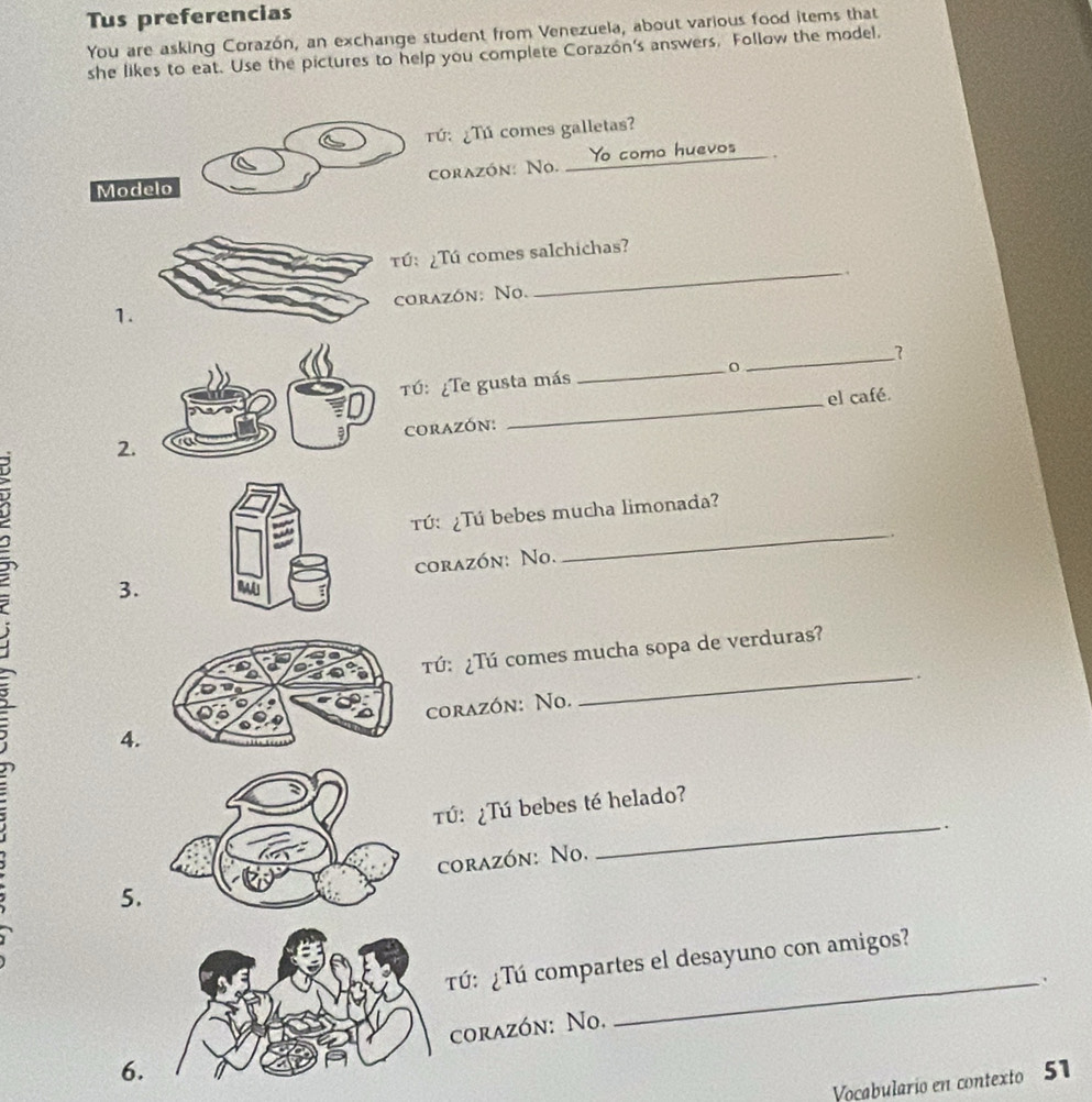 Tus preferencias
You are asking Corazón, an exchange student from Venezuela, about various food items that
she likes to eat. Use the pictures to help you complete Corazón's answers. Follow the model.
Tứ: ¿Tú comes galletas?
Modelo corazón: No. __ Yo como huevos_ .
ú: ¿Tú comes salchichas?
_.
corazón: No.
1.
Tú: ¿Te gusta más _0_ 7
2.CORAZÓN: _el café.
Tú: ¿Tú bebes mucha limonada?
_.
corazón: No.
3.
Tú: ¿Tú comes mucha sopa de verduras?
. .
4.corazón: No.
_
_
Tú: ¿Tú bebes té helado?
.
5. corazón: No.
Tú: ¿Tú compartes el desayuno con amigos?
_.
6.corazón: No.
Voçabulario en contexto 51