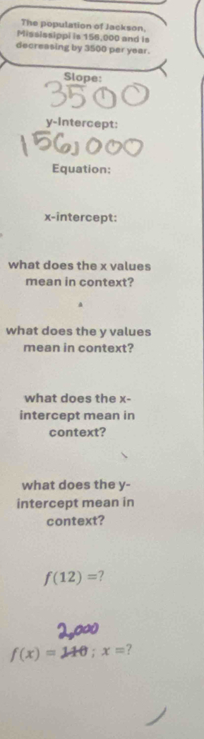 The population of Jackson, 
Mississippi is 156,000 and is 
decreasing by 3500 per year. 
Slope: 
y-Intercept: 
Equation: 
x-intercept: 
what does the x values 
mean in context? 
what does the y values 
mean in context? 
what does the x - 
intercept mean in 
context? 
what does the y - 
intercept mean in 
context?
f(12)=
f(x)=110; x= ?