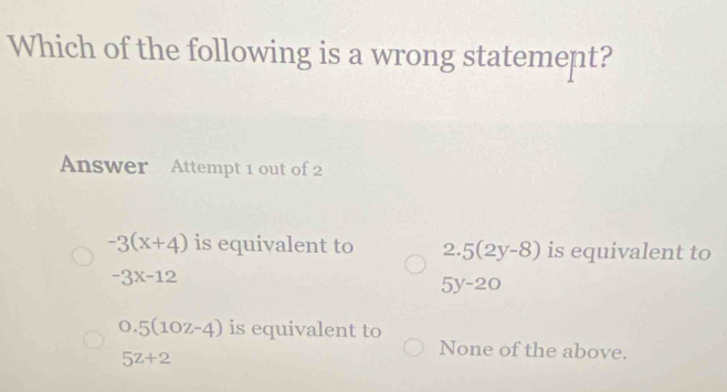 Which of the following is a wrong statement?
Answer Attempt 1 out of 2
-3(x+4) is equivalent to D 5(2y-8) is equivalent to
-3x-12
5y-20
0.5(10z-4) is equivalent to
5z+2
None of the above.