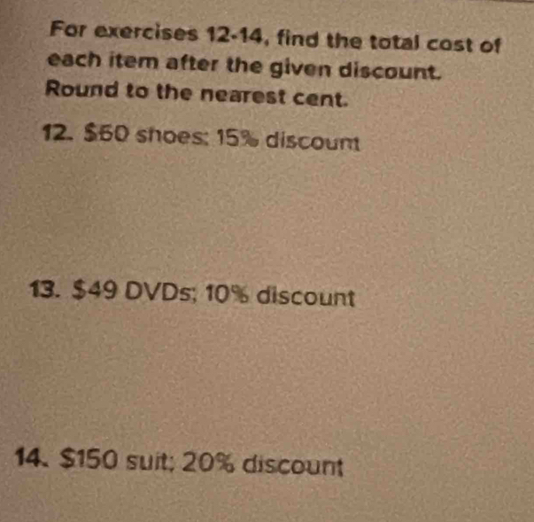 For exercises 12-14, find the total cost of 
each item after the given discount. 
Round to the nearest cent. 
12. $60 shoes: 15% discount 
13. $49 DVDs; 10% discount 
14. $150 suit; 20% discount