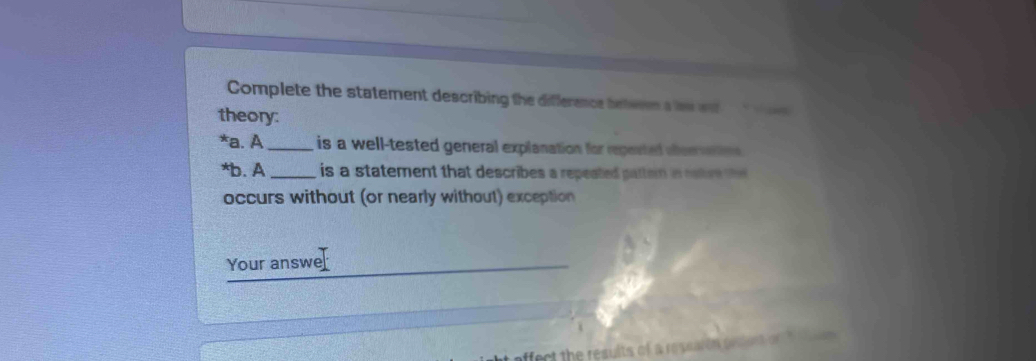 Complete the statement describing the difference between a law wt 
theory: 
a. A _is a well-tested general explanation for repexted eheeretios. 
*b. A _is a statement that describes a repeated patter in tatee t 
occurs without (or nearly without) exception 
Your answel