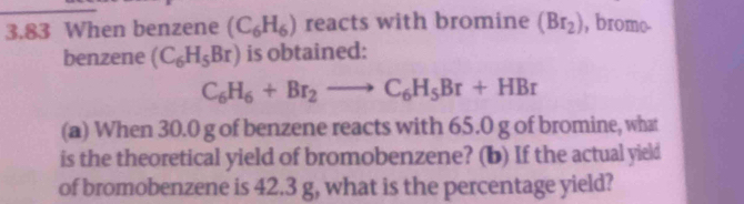 3.83 When benzene (C_6H_6) reacts with bromine (Br_2) , bromo 
benzene (C_6H_5Br) is obtained:
C_6H_6+Br_2to C_6H_5Br+HBr
(a) When 30.0 g of benzene reacts with 65.0 g of bromine, what 
is the theoretical yield of bromobenzene? (b) If the actual yield 
of bromobenzene is 42.3 g, what is the percentage yield?