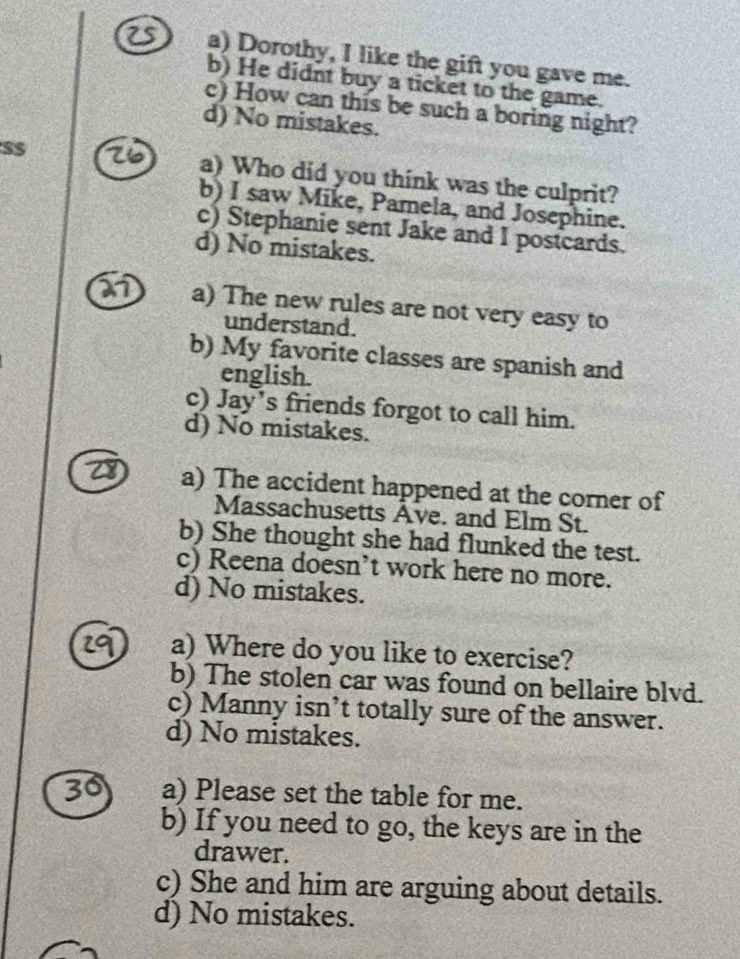2s a) Dorothy, I like the gift you gave me.
b) He didnt buy a ticket to the game.
c) How can this be such a boring night?
d) No mistakes.
a) Who did you think was the culprit?
b) I saw Mike, Pamela, and Josephine.
c) Stephanie sent Jake and I postcards.
d) No mistakes.
a) The new rules are not very easy to
understand.
b) My favorite classes are spanish and
english.
c) Jay's friends forgot to call him.
d) No mistakes.
a) The accident happened at the corner of
Massachusetts Ave. and Elm St.
b) She thought she had flunked the test.
c) Reena doesn’t work here no more.
d) No mistakes.
a) Where do you like to exercise?
b) The stolen car was found on bellaire blvd.
c) Manny isn’t totally sure of the answer.
d) No mistakes.
30 a) Please set the table for me.
b) If you need to go, the keys are in the
drawer.
c) She and him are arguing about details.
d) No mistakes.