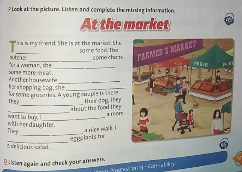 Look at the picture. Listen and complete the missing information. 
At the market 
45 
"his is my friend. She is at the market. She 
some food. The 
butcher _some chops 
for a woman, she_ 
some more meat. 
Another housewife_ 
her shopping bag, she_ 
for some groceries. A young couple is there. 
They_ _their dog, they 
_ 
about the food they 
want to buy. I_ 
a mom 
with her daughter. 
They_ 
_ 
a nice walk. I 
_eggplants for 
a delicious salad. 
Q listen again and check your answers. 
Progression 13 - Can - ability 12