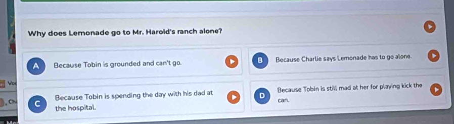 Why does Lemonade go to Mr. Harold's ranch alone?
a Because Tobin is grounded and can't go. Because Charlie says Lemonade has to go alone.
Vo
Because Tobin is spending the day with his dad at Because Tobin is still mad at her for playing kick the
, Chú C
the hospital. can.