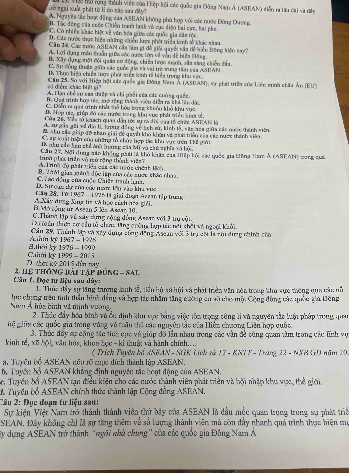 Việc mở rộng thành viên của Hiệp hội các quốc gia Đông Nam Á (ASEAN) diễn ra lâu dài và đầy
trở ngại xuất phát từ lí do nào sau đây?
A. Nguyên tắc hoạt động của ASEAN không phù hợp với các nước Đông Dương.
B. Tác động của cuộc Chiến tranh lạnh và cục diện hai cực, hai phe.
C. Có nhiều khác biệt về văn hóa giữa các quốc gia dân tộc.
D. Các nước thực hiện những chiến lược phát triển kinh tế khác nhau.
Câu 24. Các nước ASEAN cần làm gì đề giải quyết vấn đề biển Đông hiện nay?
A. Lợi dụng mâu thuẫn giữa các nước lớn về vấn đề biển Đông.
B. Xây dựng một đội quân cơ động, chiến lược mạnh, sẵn sàng chiến đấu.
C. Sự đồng thuận giữa các quốc gia và vai trò trung tâm của ASEAN.
D. Thực hiện chiến lược phát triển kinh tế biển trong khu vực.
Câu 25. So với Hiệp hội các quốc gia Đông Nam Á (ASEAN), sự phát triển của Liên minh châu Âu (EU)
có điểm khác biệt gì?
A. Hạn chế sự can thiệp và chi phối của các cường quốc.
B. Quá trình hợp tác, mở rộng thành viên diễn ra khá lâu dài.
C. Diễn ra quá trình nhất thể hóa trong khuôn khổ khu vực.
D. Hợp tác, giúp đỡ các nước trong khu vực phát triển kinh tế.
Câu 26. Yếu tố khách quan dẫn tới sự ra đời của tổ chức ASEAN là
A. sự gần gũi về địa lí, tương đồng về lịch sử, kinh tế, văn hóa giữa các nước thành viên.
B. nhu cầu giúp đỡ nhau giải đề quyết khó khăn và phát triển của các nước thành viên.
C. sự xuất hiện của những tổ chức hợp tác khu vực trên Thế giới.
D. nhu cầu hạn chế ảnh hưởng của Mĩ và chủ nghĩa xã hội.
Câu 27. Nội dung nào không phải là khó khăn của Hiệp hội các quốc gia Đông Nam Á (ASEAN) trong quá
trình phát triển và mở rộng thành viên?
A.Trình độ phát triển của các nước chênh lệch.
B. Thời gian giành độc lập của các nước khác nhau.
C.Tác động của cuộc Chiến tranh lạnh.
D. Sự can dự của các nước lớn vào khu vực.
Câu 28. Từ 1967 - 1976 là giai đoạn Asean tập trung
A.Xây dựng lòng tin và học cách hòa giải.
B.Mở rộng từ Asean 5 lên Asean 10.
C.Thành lập và xây dựng cộng đồng Asean với 3 trụ cột.
D.Hoàn thiện cơ cấu tổ chức, tăng cường hợp tác nội khối và ngoại khối.
Câu 29. Thành lập và xây dựng cộng đồng Ásean với 3 trụ cột là nội dung chính của
A.thời kỳ 1967 - 1976
B.thời kỳ 1976 - 1999
C.thời kỳ 1999 - 2015
D. thời kỳ 2015 đến nay.
2. hệ thÔng bài tập đÚng - SAI.
Câu 1. Đọc tư liệu sau đây:
1. Thúc đầy sự tăng trưởng kinh tế, tiến bộ xã hội và phát triển văn hóa trong khu vực thông qua các nỗ
lực chụng trên tinh thần bình đẳng và hợp tác nhằm tăng cường cơ sở cho một Cộng đồng các quốc gia Đông
Nam Á hòa bình và thịnh vượng.
2. Thúc đẩy hòa bình và ổn định khu vực bằng việc tôn trọng công lí và nguyên tắc luật pháp trong quan
hệ giữa các quốc gia trong vùng và tuân thủ các nguyên tắc của Hiến chương Liên hợp quốc.
3. Thúc đầy sự cộng tác tích cực và giúp đỡ lẫn nhau trong các vấn đề cùng quan tâm trong các lĩnh vụ
kinh tế, xã hội, văn hóa, khoa học - kĩ thuật và hành chính...
( Trích Tuyên bố ASEAN - SGK Lịch sử 12 - KNTT - Trang 22 - NXB GD năm 202
a. Tuyên bố ASEAN nêu rõ mục đích thành lập ASEAN.
b. Tuyên bố ASEAN khẳng định nguyên tắc hoạt động của ASEAN.
c. Tuyên bố ASEAN tạo điều kiện cho các nước thành viên phát triển và hội nhập khu vực, thế giới.
d. Tuyên bố ASEAN chính thức thành lập Cộng đồng ASEAN.
Câu 2: Đọc đoạn tư liệu sau:
Sự kiện Việt Nam trở thành thành viên thứ bảy của ASEAN là dấu mốc quan trọng trong sự phát triề
SEAN. Đây không chỉ là sự tăng thêm về số lượng thành viên mà còn đầy nhanh quá trình thực hiện mự
ây dựng ASEAN trở thành “ngôi nhà chung” của các quốc gia Đông Nam Á