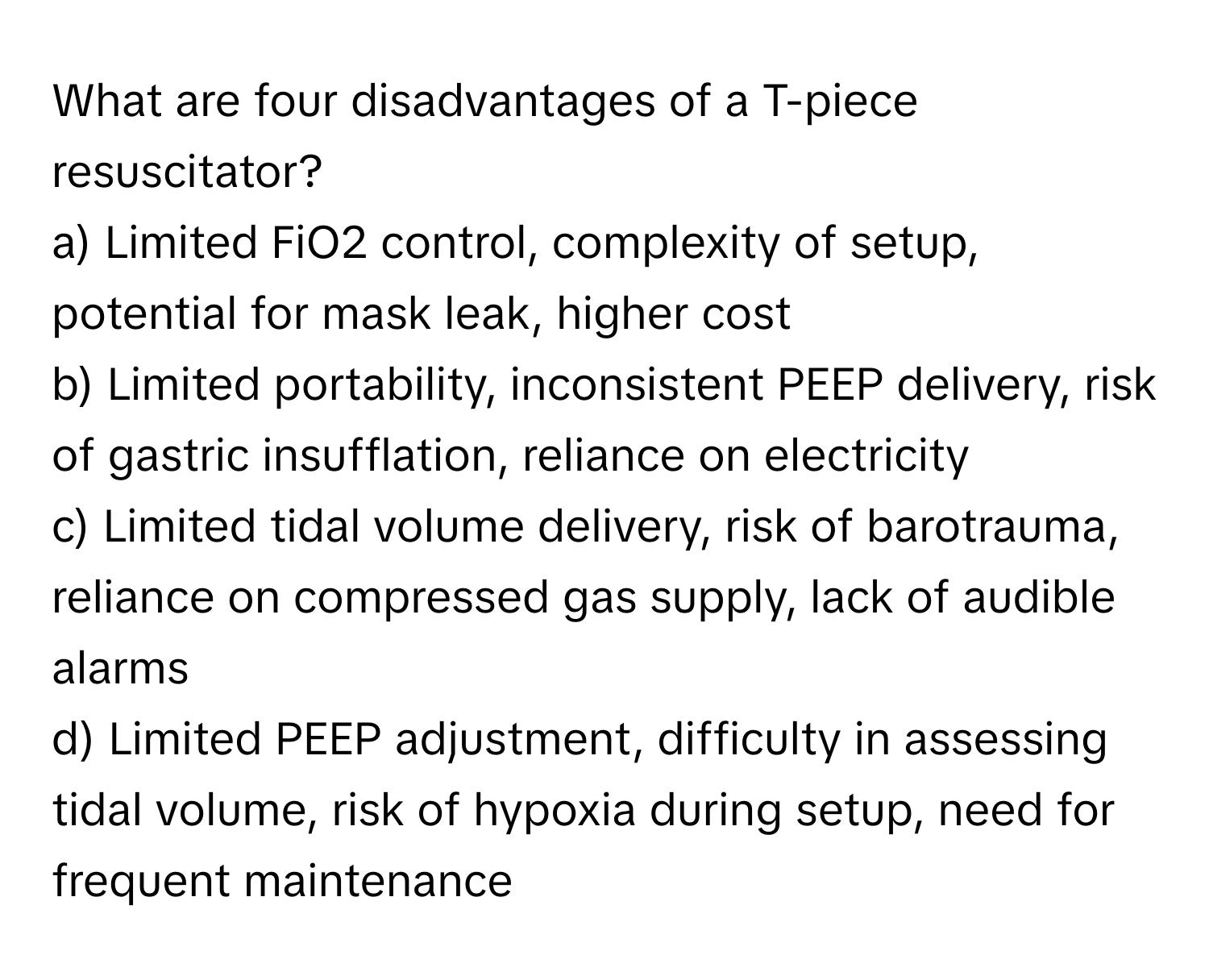 What are four disadvantages of a T-piece resuscitator?

a) Limited FiO2 control, complexity of setup, potential for mask leak, higher cost
b) Limited portability, inconsistent PEEP delivery, risk of gastric insufflation, reliance on electricity
c) Limited tidal volume delivery, risk of barotrauma, reliance on compressed gas supply, lack of audible alarms
d) Limited PEEP adjustment, difficulty in assessing tidal volume, risk of hypoxia during setup, need for frequent maintenance