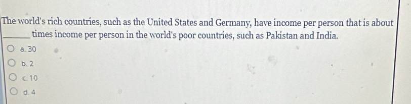 The world's rich countries, such as the United States and Germany, have income per person that is about
_times income per person in the world's poor countries, such as Pakistan and India.
a. 30
b. 2
c. 10
d. 4