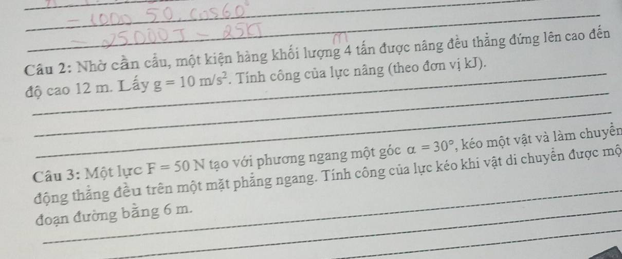 Cầu 2: Nhờ cần cầu, một kiện hàng khối lượng 4 tấn được nâng đều thẳng đứng lên cao đến 
_ 
độ cao 12 m. Lấy g=10m/s^2. Tính công của lực nâng (theo đơn vị kJ). 
_ 
_ 
Câu 3: Một lực F=50N tạo với phương ngang một góc alpha =30° , kéo một vật và làm chuyển 
động thẳng đều trên một mặt phẳng ngang. Tính công của lực kéo khi vật di chuyển được mộ 
_ 
đoạn đường bằng 6 m.