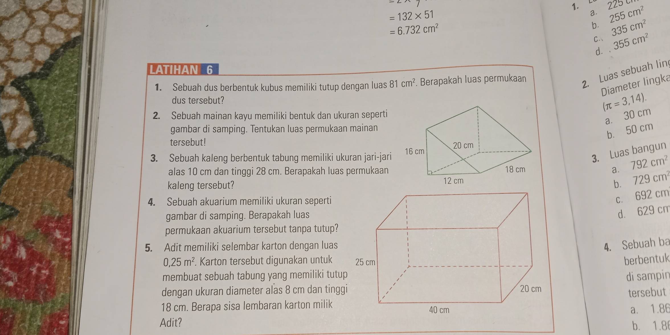 225 255cm^2
=132* 51
a.
=6.732cm^2
b. 335cm^2
C 355cm^2
d. ·
LATIHAN 6
1. Sebuah dus berbentuk kubus memiliki tutup dengan luas 81cm^2 Berapakah luas permukaan
2. Luas sebuah lin
Diameter lingka
dus tersebut?
(π =3,14). 
2. Sebuah mainan kayu memiliki bentuk dan ukuran seperti
a. 30 cm
gambar di samping. Tentukan luas permukaan mainan
b. 50 cm
tersebut!
3. Sebuah kaleng berbentuk tabung memiliki ukuran jari-jari
3. Luas bangun
alas 10 cm dan tinggi 28 cm. Berapakah luas permukaan a. 792cm^2
kaleng tersebut?b. 729cm^2
4. Sebuah akuarium memiliki ukuran seperti
c. 692 cm
gambar di samping. Berapakah luas
d. 629 cm
permukaan akuarium tersebut tanpa tutup?
5. Adit memiliki selembar karton dengan luas
4. Sebuah ba
0,25m^2. Karton tersebut digunakan untukberbentuk
membuat sebuah tabung yang memiliki tutupdi sampin
dengan ukuran diameter alas 8 cm dan tinggi
tersebut
18 cm. Berapa sisa lembaran karton milik
a. 1.86
Adit?
b. 1.8