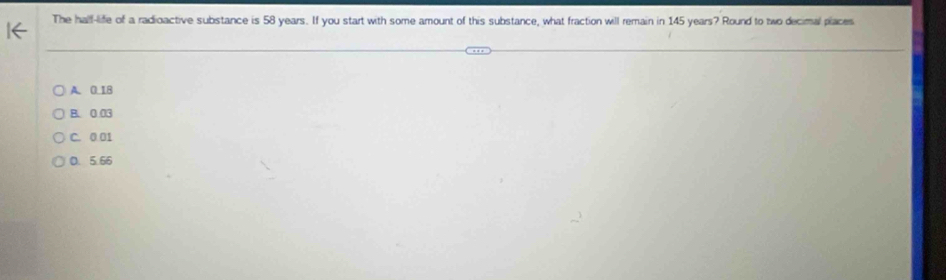 The half-life of a radioactive substance is 58 years. If you start with some amount of this substance, what fraction will remain in 145 years? Round to two decimal places
A. 0.18
B. 0.03
C. 0.01
0. 5.66