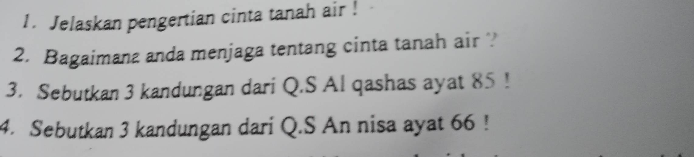 Jelaskan pengertian cinta tanah air ! 
2. Bagaimana anda menjaga tentang cinta tanah air ? 
3. Sebutkan 3 kandungan dari Q.S Al qashas ayat 85! 
4. Sebutkan 3 kandungan dari Q.S An nisa ayat 66!