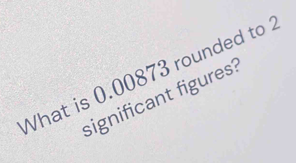 What is 0.00873 rounded to 
significant figures?