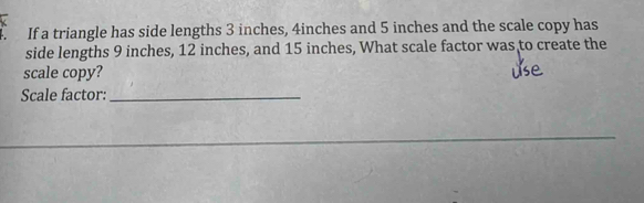 If a triangle has side lengths 3 inches, 4inches and 5 inches and the scale copy has 
side lengths 9 inches, 12 inches, and 15 inches, What scale factor was to create the 
scale copy? 
Scale factor:_