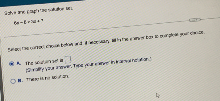 Solve and graph the solution set.
6x-8>3x+7
Select the correct choice below and, if necessary, fill in the answer box to complete your choice.
A. The solution set is □. 
(Simplify your answer. Type your answer in interval notation.)
B. There is no solution.